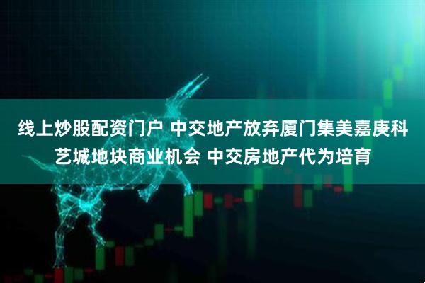 线上炒股配资门户 中交地产放弃厦门集美嘉庚科艺城地块商业机会 中交房地产代为培育