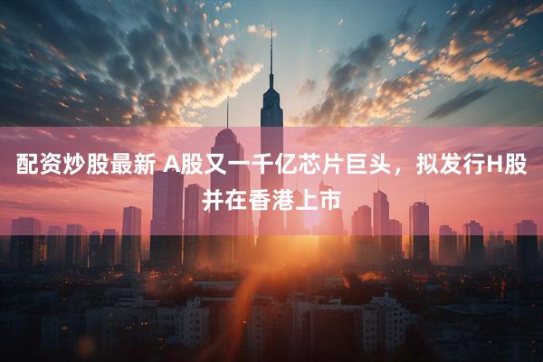 配资炒股最新 A股又一千亿芯片巨头，拟发行H股并在香港上市