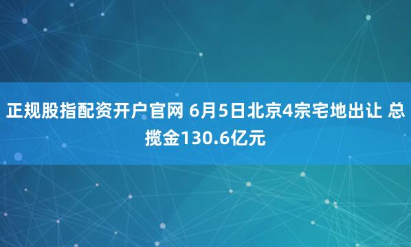 正规股指配资开户官网 6月5日北京4宗宅地出让 总揽金130.6亿元