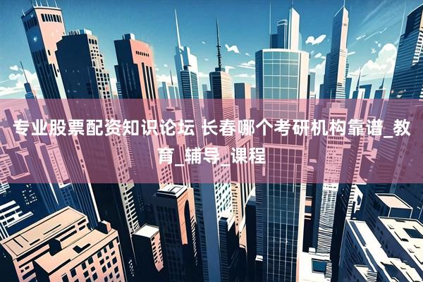 专业股票配资知识论坛 长春哪个考研机构靠谱_教育_辅导_课程