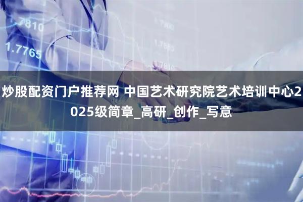 炒股配资门户推荐网 中国艺术研究院艺术培训中心2025级简章_高研_创作_写意