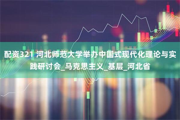 配资321 河北师范大学举办中国式现代化理论与实践研讨会_马克思主义_基层_河北省