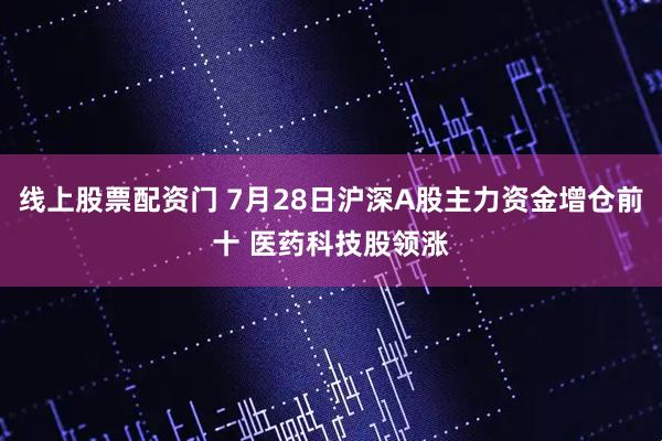 线上股票配资门 7月28日沪深A股主力资金增仓前十 医药科技股领涨