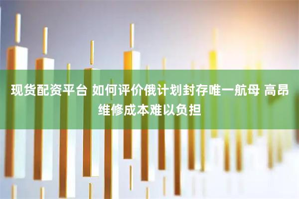 现货配资平台 如何评价俄计划封存唯一航母 高昂维修成本难以负担