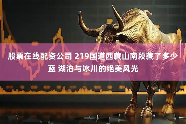 股票在线配资公司 219国道西藏山南段藏了多少蓝 湖泊与冰川的绝美风光
