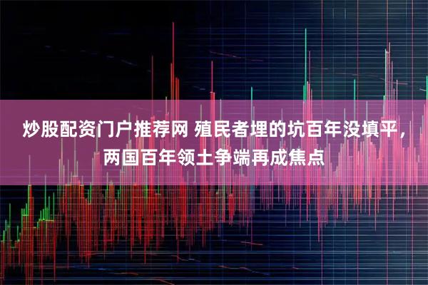 炒股配资门户推荐网 殖民者埋的坑百年没填平，两国百年领土争端再成焦点