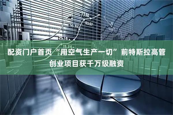 配资门户首页 “用空气生产一切” 前特斯拉高管创业项目获千万级融资