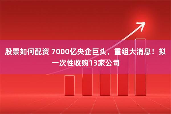 股票如何配资 7000亿央企巨头，重组大消息！拟一次性收购13家公司