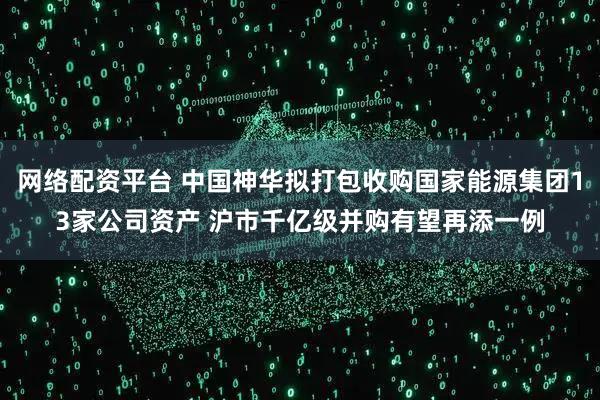 网络配资平台 中国神华拟打包收购国家能源集团13家公司资产 沪市千亿级并购有望再添一例