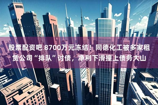 股票配资吧 8700万元冻结！同德化工被多家租赁公司“排队”讨债，净利下滑撞上债务大山