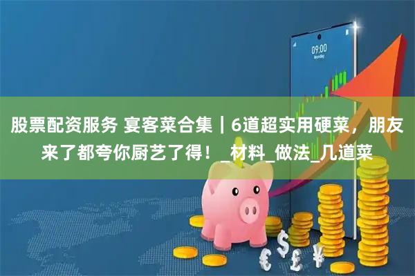 股票配资服务 宴客菜合集｜6道超实用硬菜，朋友来了都夸你厨艺了得！_材料_做法_几道菜
