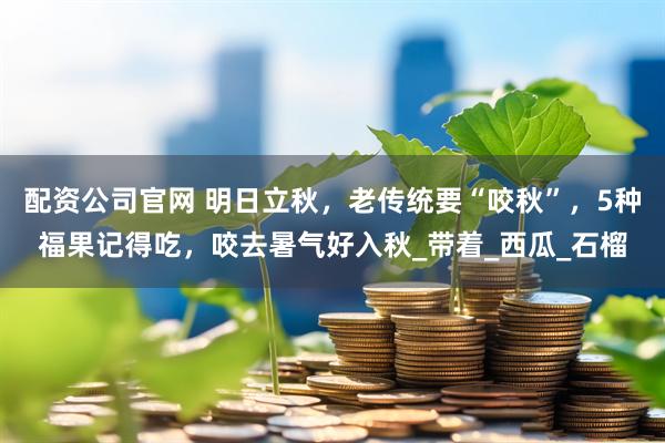 配资公司官网 明日立秋，老传统要“咬秋”，5种福果记得吃，咬去暑气好入秋_带着_西瓜_石榴