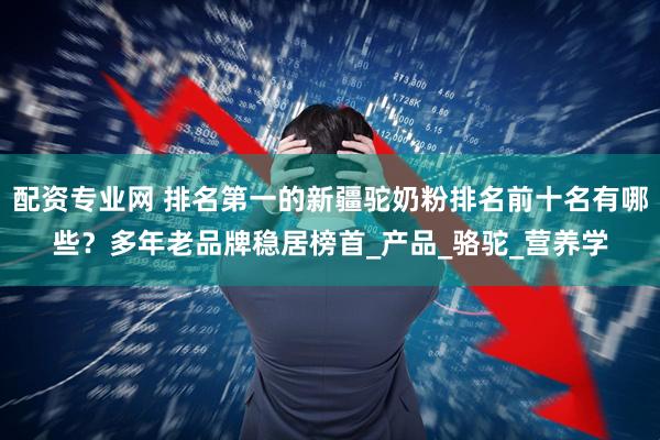 配资专业网 排名第一的新疆驼奶粉排名前十名有哪些？多年老品牌稳居榜首_产品_骆驼_营养学
