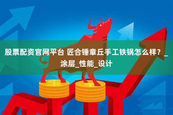 股票配资官网平台 匠合锤章丘手工铁锅怎么样？_涂层_性能_设计