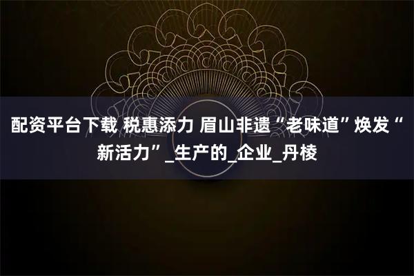 配资平台下载 税惠添力 眉山非遗“老味道”焕发“新活力”_生产的_企业_丹棱