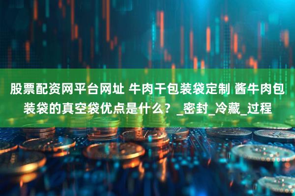 股票配资网平台网址 牛肉干包装袋定制 酱牛肉包装袋的真空袋优点是什么？_密封_冷藏_过程