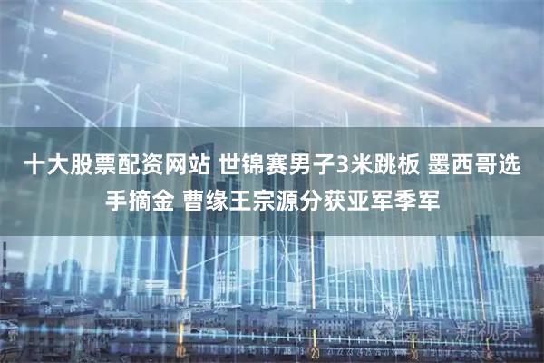 十大股票配资网站 世锦赛男子3米跳板 墨西哥选手摘金 曹缘王宗源分获亚军季军