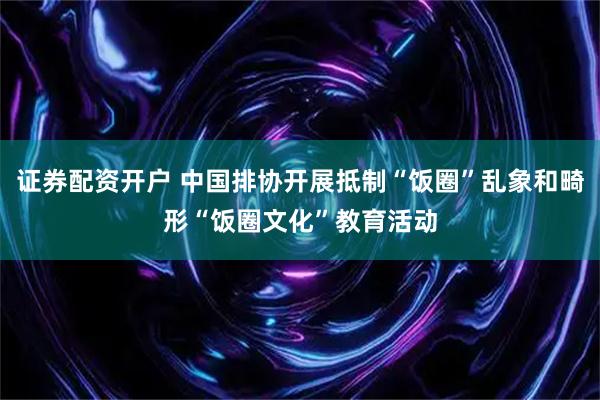 证券配资开户 中国排协开展抵制“饭圈”乱象和畸形“饭圈文化”教育活动