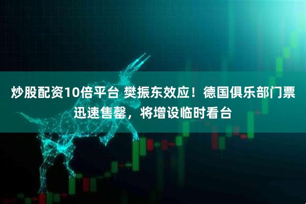炒股配资10倍平台 樊振东效应！德国俱乐部门票迅速售罄，将增设临时看台