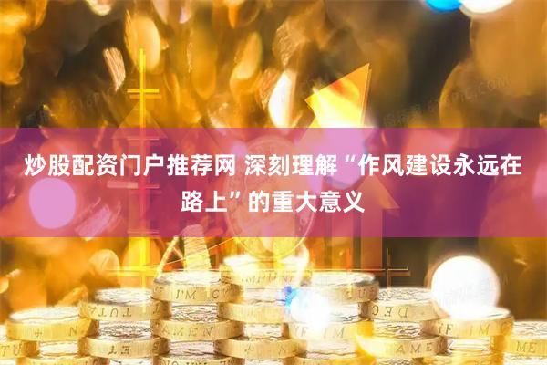 炒股配资门户推荐网 深刻理解“作风建设永远在路上”的重大意义