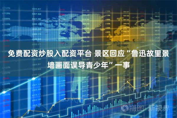 免费配资炒股入配资平台 景区回应“鲁迅故里景墙画面误导青少年”一事