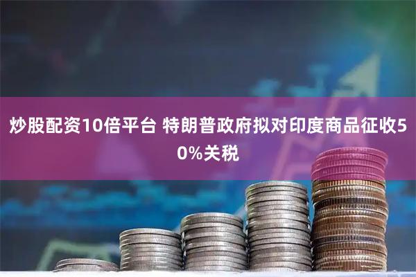 炒股配资10倍平台 特朗普政府拟对印度商品征收50%关税