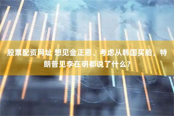 股票配资网址 想见金正恩、考虑从韩国买船，特朗普见李在明都说了什么？