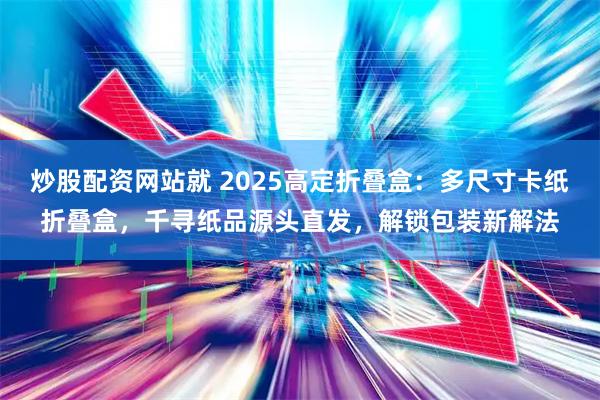 炒股配资网站就 2025高定折叠盒：多尺寸卡纸折叠盒，千寻纸品源头直发，解锁包装新解法