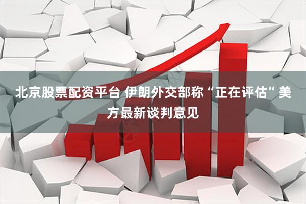 北京股票配资平台 伊朗外交部称“正在评估”美方最新谈判意见