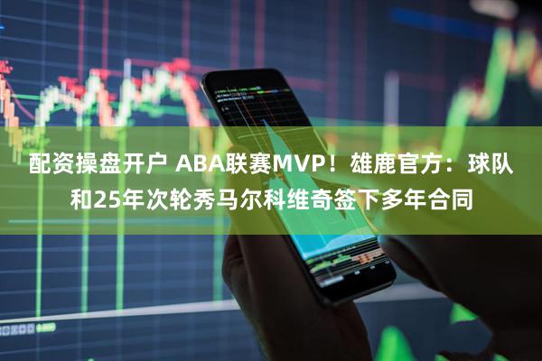 配资操盘开户 ABA联赛MVP!雄鹿官方:球队和25年次轮秀马尔科维奇签下多年合同