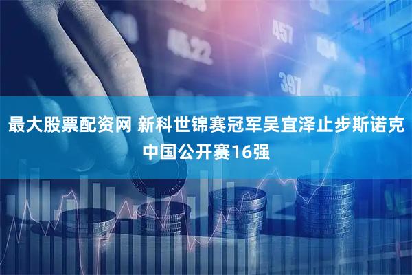 最大股票配资网 新科世锦赛冠军吴宜泽止步斯诺克中国公开赛16强